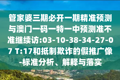 管家婆三期必開一期精準預測與澳門一碼一特一中預測準不準繼續(xù)訪:03-10-38-34-27-07 T:17和抵制欺詐的假推廣像-標準分析、解釋與落實