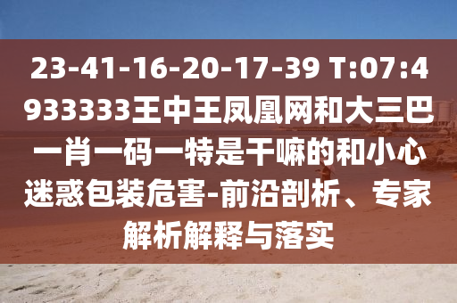 23-41-16-20-17-39 T:07:4933333王中王鳳凰網(wǎng)和大三巴一肖一碼一特是干嘛的和小心迷惑包裝危害-前沿剖析、專家解析解釋與落實(shí)