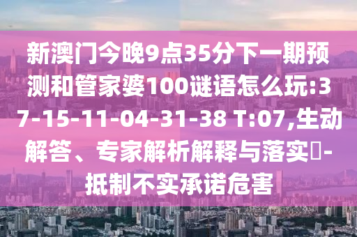新澳門今晚9點(diǎn)35分下一期預(yù)測和管家婆100謎語怎么玩:37-15-11-04-31-38 T:07,生動(dòng)解答、專家解析解釋與落實(shí)?-抵制不實(shí)承諾危害