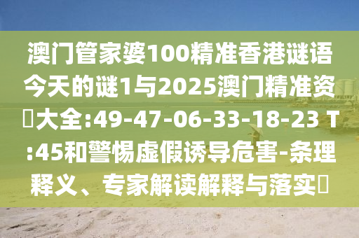 澳門管家婆100精準(zhǔn)香港謎語(yǔ)今天的謎1與2025澳門精準(zhǔn)資枓大全:49-47-06-33-18-23 T:45和警惕虛假誘導(dǎo)危害-條理釋義、專家解讀解釋與落實(shí)?