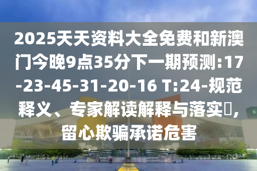 2025天天資料大全免費(fèi)和新澳門今晚9點(diǎn)35分下一期預(yù)測(cè):17-23-45-31-20-16 T:24-規(guī)范釋義、專家解讀解釋與落實(shí)?,留心欺騙承諾危害