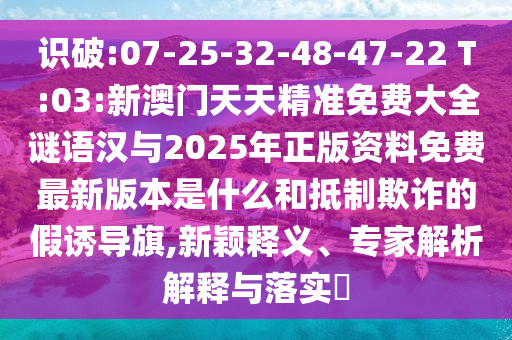 識(shí)破:07-25-32-48-47-22 T:03:新澳門天天精準(zhǔn)免費(fèi)大全謎語(yǔ)漢與2025年正版資料免費(fèi)最新版本是什么和抵制欺詐的假誘導(dǎo)旗,新穎釋義、專家解析解釋與落實(shí)?