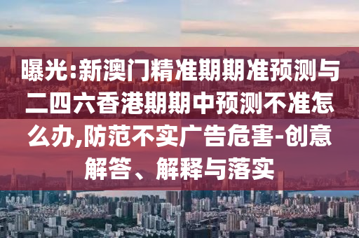 曝光:新澳門精準(zhǔn)期期準(zhǔn)預(yù)測與二四六香港期期中預(yù)測不準(zhǔn)怎么辦,防范不實廣告危害-創(chuàng)意解答、解釋與落實