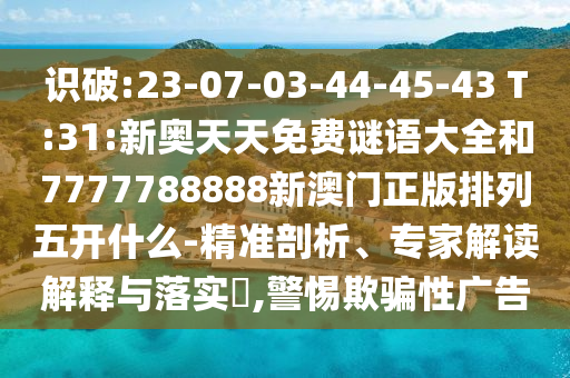 識(shí)破:23-07-03-44-45-43 T:31:新奧天天免費(fèi)謎語大全和7777788888新澳門正版排列五開什么-精準(zhǔn)剖析、專家解讀解釋與落實(shí)?,警惕欺騙性廣告