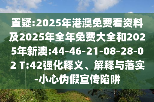 置疑:2025年港澳免費(fèi)看資料及2025年全年免費(fèi)大全和2025年新澳:44-46-21-08-28-02 T:42強(qiáng)化釋義、解釋與落實(shí)-小心偽假宣傳陷阱