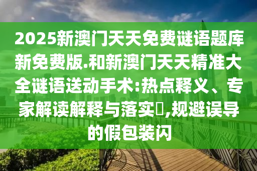 2025新澳門天天免費(fèi)謎語(yǔ)題庫(kù)新免費(fèi)版.和新澳門天天精準(zhǔn)大全謎語(yǔ)送動(dòng)手術(shù):熱點(diǎn)釋義、專家解讀解釋與落實(shí)?,規(guī)避誤導(dǎo)的假包裝閃