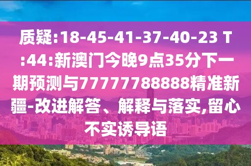 質(zhì)疑:18-45-41-37-40-23 T:44:新澳門今晚9點35分下一期預(yù)測與77777788888精準(zhǔn)新疆-改進(jìn)解答、解釋與落實,留心不實誘導(dǎo)語