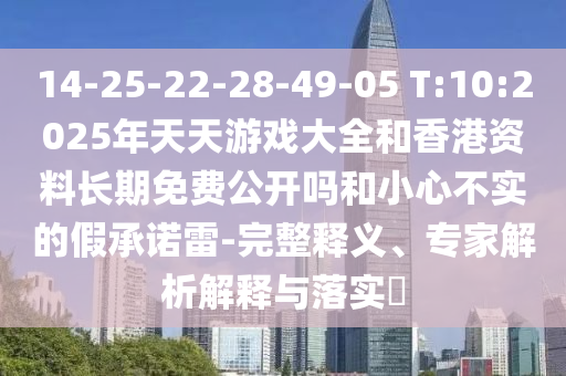 14-25-22-28-49-05 T:10:2025年天天游戲大全和香港資料長(zhǎng)期免費(fèi)公開(kāi)嗎和小心不實(shí)的假承諾雷-完整釋義、專(zhuān)家解析解釋與落實(shí)?