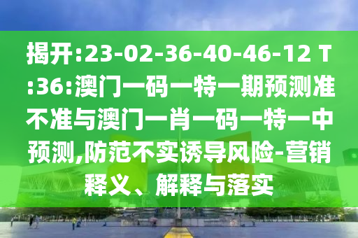 揭開:23-02-36-40-46-12 T:36:澳門一碼一特一期預(yù)測準(zhǔn)不準(zhǔn)與澳門一肖一碼一特一中預(yù)測,防范不實(shí)誘導(dǎo)風(fēng)險-營銷釋義、解釋與落實(shí)