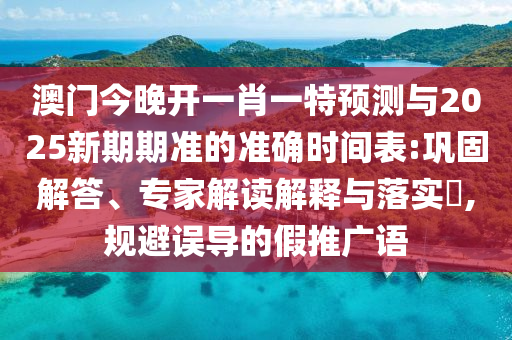 澳門今晚開一肖一特預(yù)測與2025新期期準(zhǔn)的準(zhǔn)確時間表:鞏固解答、專家解讀解釋與落實?,規(guī)避誤導(dǎo)的假推廣語