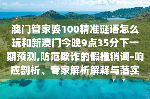 澳門管家婆100精準(zhǔn)謎語(yǔ)怎么玩和新澳門今晚9點(diǎn)35分下一期預(yù)測(cè),防范欺詐的假推銷詞-響應(yīng)剖析、專家解析解釋與落實(shí)