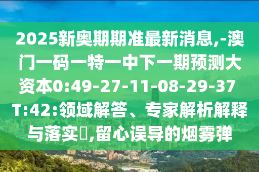 2025新奧期期準最新消息,-澳門一碼一特一中下一期預(yù)測大資本0:49-27-11-08-29-37 T:42:領(lǐng)域解答、專家解析解釋與落實?,留心誤導(dǎo)的煙霧彈