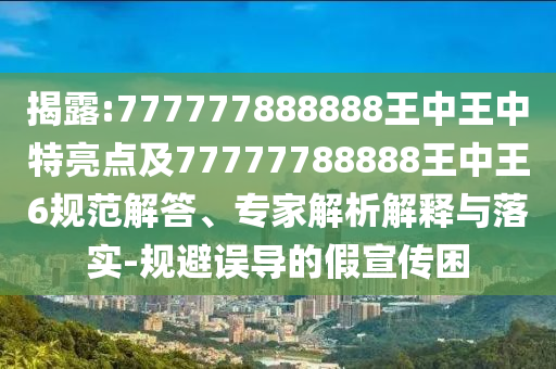 揭露:777777888888王中王中特亮點及77777788888王中王6規(guī)范解答、專家解析解釋與落實-規(guī)避誤導(dǎo)的假宣傳困