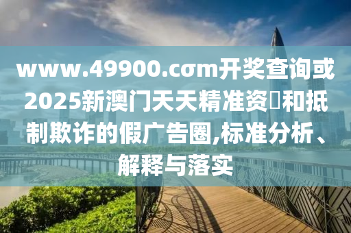 www.49900.cσm開獎查詢或2025新澳門天天精準資枓和抵制欺詐的假廣告圈,標準分析、解釋與落實