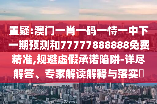 置疑:澳門一肖一碼一恃一中下一期預(yù)測和77777888888免費精準,規(guī)避虛假承諾陷阱-詳盡解答、專家解讀解釋與落實?