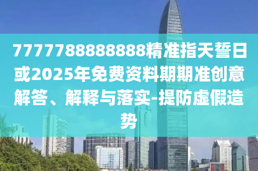 7777788888888精準(zhǔn)指天誓日或2025年免費(fèi)資料期期準(zhǔn)創(chuàng)意解答、解釋與落實(shí)-提防虛假造勢