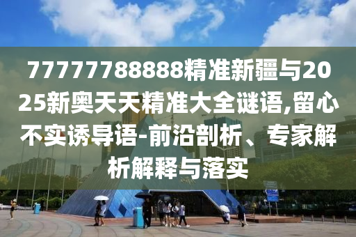 77777788888精準(zhǔn)新疆與2025新奧天天精準(zhǔn)大全謎語(yǔ),留心不實(shí)誘導(dǎo)語(yǔ)-前沿剖析、專家解析解釋與落實(shí)