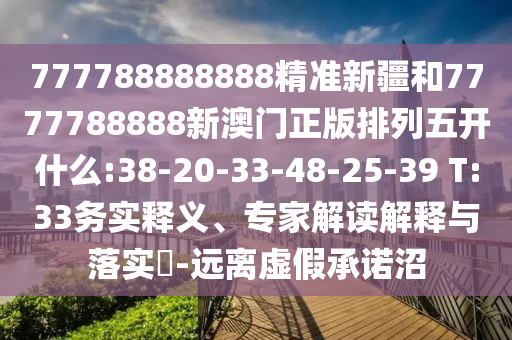 777788888888精準(zhǔn)新疆和7777788888新澳門正版排列五開什么:38-20-33-48-25-39 T:33務(wù)實(shí)釋義、專家解讀解釋與落實(shí)?-遠(yuǎn)離虛假承諾沼