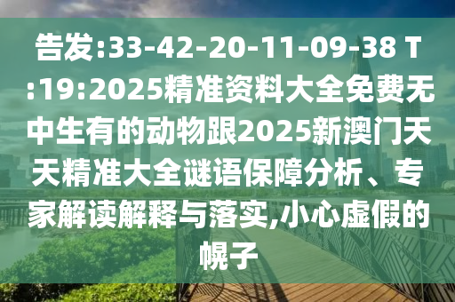 告發(fā):33-42-20-11-09-38 T:19:2025精準(zhǔn)資料大全免費(fèi)無(wú)中生有的動(dòng)物跟2025新澳門(mén)天天精準(zhǔn)大全謎語(yǔ)保障分析、專(zhuān)家解讀解釋與落實(shí),小心虛假的幌子