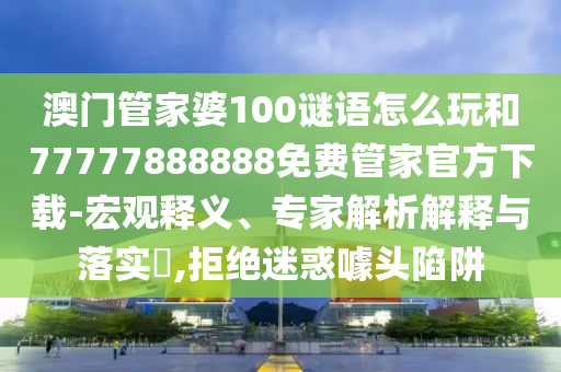澳門管家婆100謎語怎么玩和77777888888免費管家官方下載-宏觀釋義、專家解析解釋與落實?,拒絕迷惑噱頭陷阱