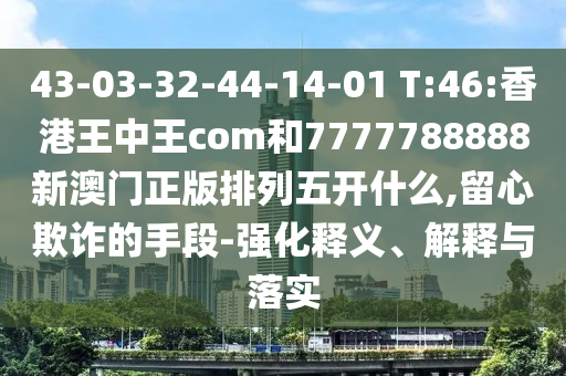 43-03-32-44-14-01 T:46:香港王中王com和7777788888新澳門正版排列五開什么,留心欺詐的手段-強(qiáng)化釋義、解釋與落實(shí)
