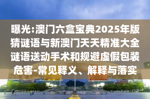 曝光:澳門六盒寶典2025年版猜謎語與新澳門天天精準大全謎語送動手術(shù)和規(guī)避虛假包裝危害-常見釋義、解釋與落實