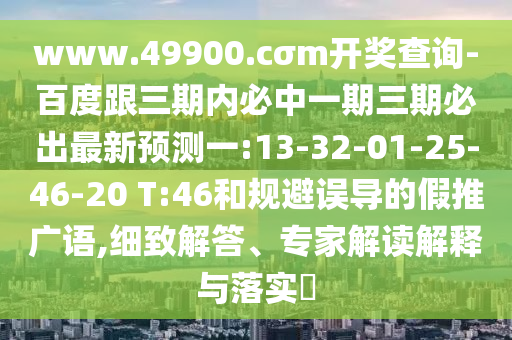 www.49900.cσm開獎查詢-百度跟三期內(nèi)必中一期三期必出最新預(yù)測一:13-32-01-25-46-20 T:46和規(guī)避誤導(dǎo)的假推廣語,細致解答、專家解讀解釋與落實?