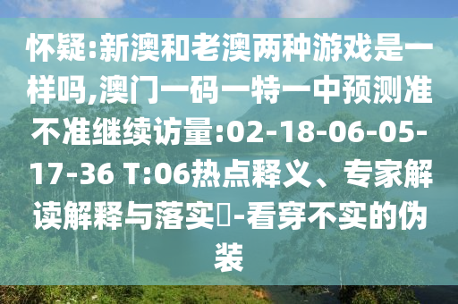 懷疑:新澳和老澳兩種游戲是一樣嗎,澳門一碼一特一中預(yù)測(cè)準(zhǔn)不準(zhǔn)繼續(xù)訪量:02-18-06-05-17-36 T:06熱點(diǎn)釋義、專家解讀解釋與落實(shí)?-看穿不實(shí)的偽裝
