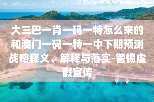 大三巴一肖一碼一特怎么來的和澳門一碼一特一中下期預(yù)測戰(zhàn)略釋義、解釋與落實(shí)-警惕虛假宣傳