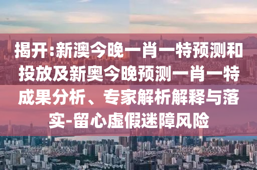 揭開(kāi):新澳今晚一肖一特預(yù)測(cè)和投放及新奧今晚預(yù)測(cè)一肖一特成果分析、專家解析解釋與落實(shí)-留心虛假迷障風(fēng)險(xiǎn)