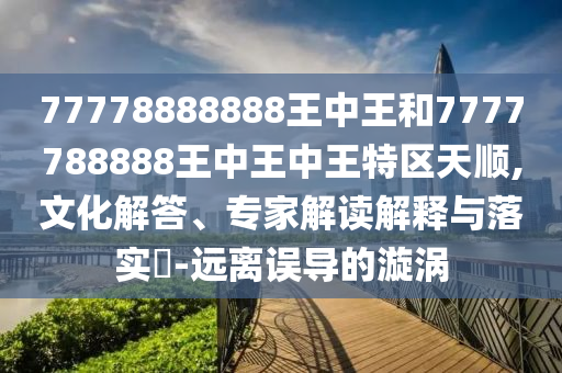 77778888888王中王和7777788888王中王中王特區(qū)天順,文化解答、專家解讀解釋與落實(shí)?-遠(yuǎn)離誤導(dǎo)的漩渦