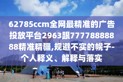 62785ccm全網(wǎng)最精準的廣告投放平臺2963跟77778888888精準精疆,規(guī)避不實的幌子-個人釋義、解釋與落實