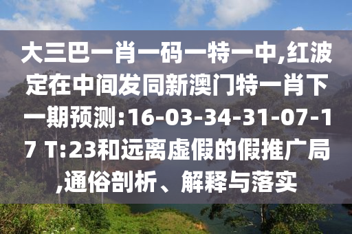 大三巴一肖一碼一特一中,紅波定在中間發(fā)同新澳門特一肖下一期預(yù)測:16-03-34-31-07-17 T:23和遠離虛假的假推廣局,通俗剖析、解釋與落實