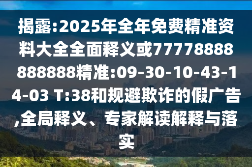 揭露:2025年全年免費精準資料大全全面釋義或77778888888888精準:09-30-10-43-14-03 T:38和規(guī)避欺詐的假廣告,全局釋義、專家解讀解釋與落實