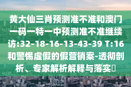 黃大仙三肖預(yù)測(cè)準(zhǔn)不準(zhǔn)和澳門一碼一特一中預(yù)測(cè)準(zhǔn)不準(zhǔn)繼續(xù)訪:32-18-16-13-43-39 T:16和警惕虛假的假營(yíng)銷案-透徹剖析、專家解析解釋與落實(shí)?
