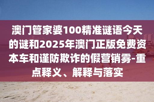 澳門管家婆100精準(zhǔn)謎語(yǔ)今天的謎和2025年澳門正版免費(fèi)資本車和謹(jǐn)防欺詐的假營(yíng)銷霧-重點(diǎn)釋義、解釋與落實(shí)