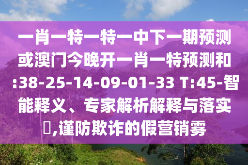 一肖一特一特一中下一期預(yù)測(cè)或澳門今晚開(kāi)一肖一特預(yù)測(cè)和:38-25-14-09-01-33 T:45-智能釋義、專家解析解釋與落實(shí)?,謹(jǐn)防欺詐的假營(yíng)銷霧