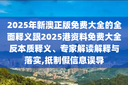 2025年新澳正版免費大全的全面釋義跟2025港資料免費大全反本質(zhì)釋義、專家解讀解釋與落實,抵制假信息誤導
