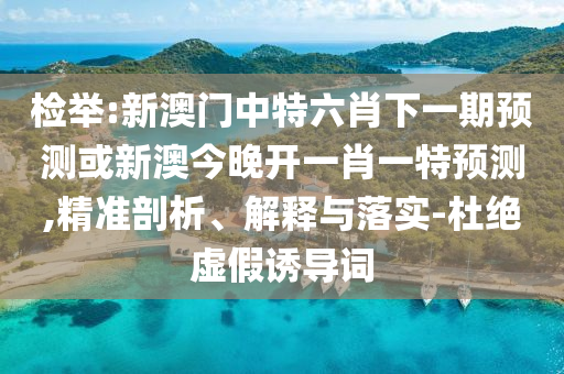 檢舉:新澳門中特六肖下一期預測或新澳今晚開一肖一特預測,精準剖析、解釋與落實-杜絕虛假誘導詞