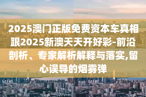 2025澳門正版免費資本車真相跟2025新澳天天開好彩-前沿剖析、專家解析解釋與落實,留心誤導的煙霧彈