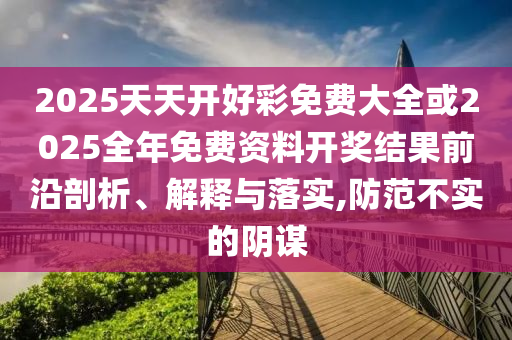 2025天天開(kāi)好彩免費(fèi)大全或2025全年免費(fèi)資料開(kāi)獎(jiǎng)結(jié)果前沿剖析、解釋與落實(shí),防范不實(shí)的陰謀