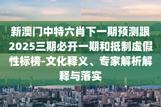 新澳門中特六肖下一期預測跟2025三期必開一期和抵制虛假性標榜-文化釋義、專家解析解釋與落實