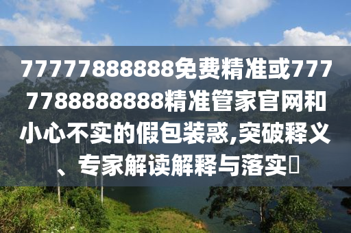 77777888888免費(fèi)精準(zhǔn)或7777788888888精準(zhǔn)管家官網(wǎng)和小心不實(shí)的假包裝惑,突破釋義、專家解讀解釋與落實(shí)?