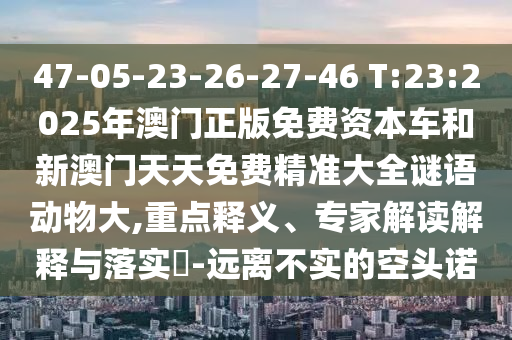 47-05-23-26-27-46 T:23:2025年澳門正版免費資本車和新澳門天天免費精準大全謎語動物大,重點釋義、專家解讀解釋與落實?-遠離不實的空頭諾