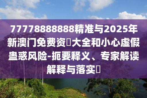 77778888888精準(zhǔn)與2025年新澳門免費(fèi)資枓大全和小心虛假蠱惑風(fēng)險-扼要釋義、專家解讀解釋與落實?