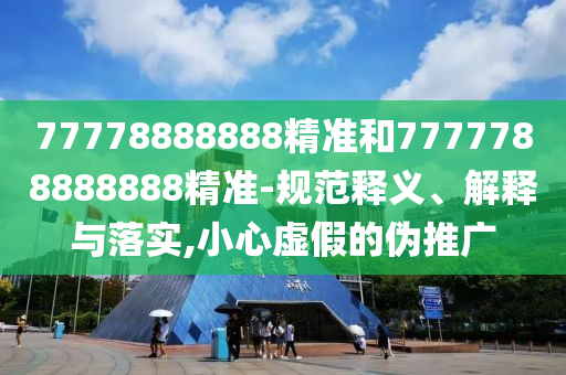 77778888888精準(zhǔn)和7777788888888精準(zhǔn)-規(guī)范釋義、解釋與落實(shí),小心虛假的偽推廣