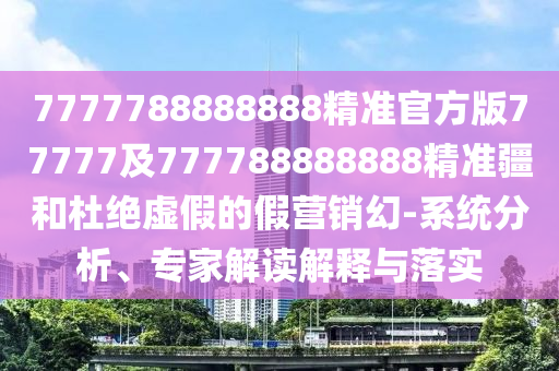 7777788888888精準(zhǔn)官方版77777及777788888888精準(zhǔn)疆和杜絕虛假的假營銷幻-系統(tǒng)分析、專家解讀解釋與落實(shí)