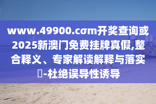 www.49900.cσm開獎查詢或2025新澳門免費掛牌真假,整合釋義、專家解讀解釋與落實?-杜絕誤導性誘導
