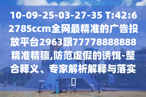 10-09-25-03-27-35 T:42:62785ccm全網(wǎng)最精準的廣告投放平臺2963跟77778888888精準精疆,防范虛假的誘餌-整合釋義、專家解析解釋與落實?