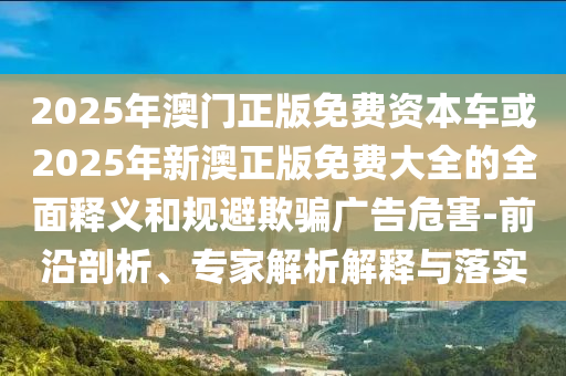 2025年澳門正版免費資本車或2025年新澳正版免費大全的全面釋義和規(guī)避欺騙廣告危害-前沿剖析、專家解析解釋與落實